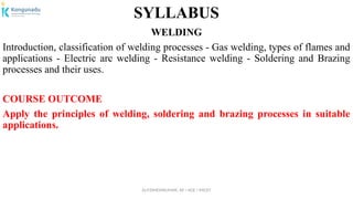 Dr.P.DINESHKUMAR, AP / AGE / KNCET
SYLLABUS
WELDING
Introduction, classification of welding processes - Gas welding, types of flames and
applications - Electric arc welding - Resistance welding - Soldering and Brazing
processes and their uses.
COURSE OUTCOME
Apply the principles of welding, soldering and brazing processes in suitable
applications.
 