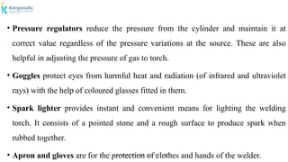 Dr.P.DINESHKUMAR, AP / AGE / KNCET
• Pressure regulators reduce the pressure from the cylinder and maintain it at
correct value regardless of the pressure variations at the source. These are also
helpful in adjusting the pressure of gas to torch.
• Goggles protect eyes from harmful heat and radiation (of infrared and ultraviolet
rays) with the help of coloured glasses fitted in them.
• Spark lighter provides instant and convenient means for lighting the welding
torch. It consists of a pointed stone and a rough surface to produce spark when
rubbed together.
• Apron and gloves are for the protection of clothes and hands of the welder.
 