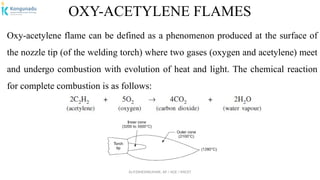 Dr.P.DINESHKUMAR, AP / AGE / KNCET
OXY-ACETYLENE FLAMES
Oxy-acetylene flame can be defined as a phenomenon produced at the surface of
the nozzle tip (of the welding torch) where two gases (oxygen and acetylene) meet
and undergo combustion with evolution of heat and light. The chemical reaction
for complete combustion is as follows:
 