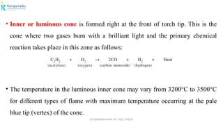 Dr.P.DINESHKUMAR, AP / AGE / KNCET
• Inner or luminous cone is formed right at the front of torch tip. This is the
cone where two gases burn with a brilliant light and the primary chemical
reaction takes place in this zone as follows:
• The temperature in the luminous inner cone may vary from 3200°C to 3500°C
for different types of flame with maximum temperature occurring at the pale
blue tip (vertex) of the cone.
 