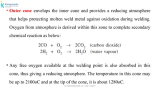 Dr.P.DINESHKUMAR, AP / AGE / KNCET
• Outer cone envelops the inner cone and provides a reducing atmosphere
that helps protecting molten weld metal against oxidation during welding.
Oxygen from atmosphere is derived within this zone to complete secondary
chemical reaction as below:
• Any free oxygen available at the welding point is also absorbed in this
cone, thus giving a reducing atmosphere. The temperature in this cone may
be up to 2100oC and at the tip of the cone, it is about 1280oC.
 
