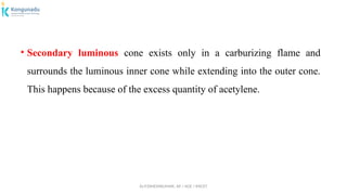 Dr.P.DINESHKUMAR, AP / AGE / KNCET
• Secondary luminous cone exists only in a carburizing flame and
surrounds the luminous inner cone while extending into the outer cone.
This happens because of the excess quantity of acetylene.
 