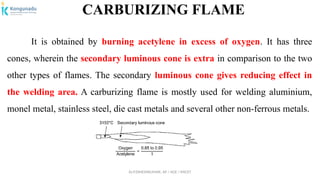 Dr.P.DINESHKUMAR, AP / AGE / KNCET
CARBURIZING FLAME
It is obtained by burning acetylene in excess of oxygen. It has three
cones, wherein the secondary luminous cone is extra in comparison to the two
other types of flames. The secondary luminous cone gives reducing effect in
the welding area. A carburizing flame is mostly used for welding aluminium,
monel metal, stainless steel, die cast metals and several other non-ferrous metals.
 