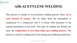 Dr.P.DINESHKUMAR, AP / AGE / KNCET
AIR-ACETYLENE WELDING
This process is similar to oxy-acetylene welding process. Here, air is
used instead of oxygen. The air taken from the atmosphere is
compressed in a compressor and it is mixed with acetylene to the
required proportion in the torch. This type of welding has limited use
since the temperature is less than other gas welding process. The
process is used for welding lead or for brazing and soldering operations.
 