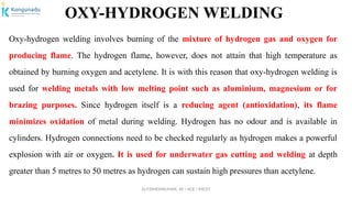 Dr.P.DINESHKUMAR, AP / AGE / KNCET
OXY-HYDROGEN WELDING
Oxy-hydrogen welding involves burning of the mixture of hydrogen gas and oxygen for
producing flame. The hydrogen flame, however, does not attain that high temperature as
obtained by burning oxygen and acetylene. It is with this reason that oxy-hydrogen welding is
used for welding metals with low melting point such as aluminium, magnesium or for
brazing purposes. Since hydrogen itself is a reducing agent (antioxidation), its flame
minimizes oxidation of metal during welding. Hydrogen has no odour and is available in
cylinders. Hydrogen connections need to be checked regularly as hydrogen makes a powerful
explosion with air or oxygen. It is used for underwater gas cutting and welding at depth
greater than 5 metres to 50 metres as hydrogen can sustain high pressures than acetylene.
 