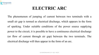 Dr.P.DINESHKUMAR, AP / AGE / KNCET
ELECTRIC ARC
The phenomenon of jumping of current between two terminals with a
small air gap is termed as electrical discharge, which appears in the form
of sparking. Under suitable conditions of the power source supplying
power to the circuit, it is possible to have a continuous electrical discharge
(or flow of current through air gap) between the two terminals. The
electrical discharge will then appear in the form of an arc.
 