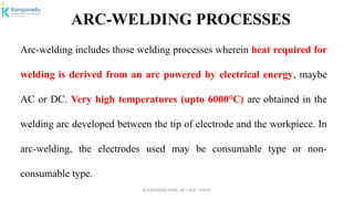 Dr.P.DINESHKUMAR, AP / AGE / KNCET
ARC-WELDING PROCESSES
Arc-welding includes those welding processes wherein heat required for
welding is derived from an arc powered by electrical energy, maybe
AC or DC. Very high temperatures (upto 6000°C) are obtained in the
welding arc developed between the tip of electrode and the workpiece. In
arc-welding, the electrodes used may be consumable type or non-
consumable type.
 