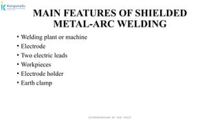 Dr.P.DINESHKUMAR, AP / AGE / KNCET
MAIN FEATURES OF SHIELDED
METAL-ARC WELDING
• Welding plant or machine
• Electrode
• Two electric leads
• Workpieces
• Electrode holder
• Earth clamp
 