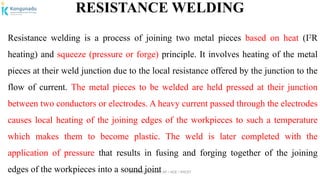 Dr.P.DINESHKUMAR, AP / AGE / KNCET
RESISTANCE WELDING
Resistance welding is a process of joining two metal pieces based on heat (I2
R
heating) and squeeze (pressure or forge) principle. It involves heating of the metal
pieces at their weld junction due to the local resistance offered by the junction to the
flow of current. The metal pieces to be welded are held pressed at their junction
between two conductors or electrodes. A heavy current passed through the electrodes
causes local heating of the joining edges of the workpieces to such a temperature
which makes them to become plastic. The weld is later completed with the
application of pressure that results in fusing and forging together of the joining
edges of the workpieces into a sound joint
 