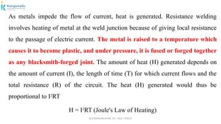Dr.P.DINESHKUMAR, AP / AGE / KNCET
As metals impede the flow of current, heat is generated. Resistance welding
involves heating of metal at the weld junction because of giving local resistance
to the passage of electric current. The metal is raised to a temperature which
causes it to become plastic, and under pressure, it is fused or forged together
as any blacksmith-forged joint. The amount of heat (H) generated depends on
the amount of current (I), the length of time (T) for which current flows and the
total resistance (R) of the circuit. The heat (H) generated would thus be
proportional to I2
RT
H = I2
RT (Joule's Law of Heating)
 