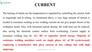 Dr.P.DINESHKUMAR, AP / AGE / KNCET
CURRENT
The heating of metals (or the temperature) is regulated by controlling the current, both
in magnitude and in timing. As mentioned above, a very large amount of current is
needed in resistance welding as low welding currents do not give proper fusion of the
workpiece metal. Also, with increased current density, the weld time can be reduced,
thus saving the electrode contact surface from overheating. Current supply in
resistance welding may be: AC, DC or capacitor stored energy. Majority of
resistance welding machines work on single phase AC of 50 cycles/second,
employing a transformer that gives current at low voltage but with high
amperage.
 