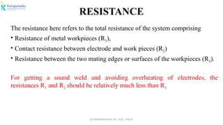 Dr.P.DINESHKUMAR, AP / AGE / KNCET
RESISTANCE
The resistance here refers to the total resistance of the system comprising
• Resistance of metal workpieces (R1),
• Contact resistance between electrode and work pieces (R2)
• Resistance between the two mating edges or surfaces of the workpieces (R3).
For getting a sound weld and avoiding overheating of electrodes, the
resistances R1 and R2 should be relatively much less than R3
 