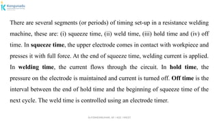 Dr.P.DINESHKUMAR, AP / AGE / KNCET
There are several segments (or periods) of timing set-up in a resistance welding
machine, these are: (i) squeeze time, (ii) weld time, (iii) hold time and (iv) off
time. In squeeze time, the upper electrode comes in contact with workpiece and
presses it with full force. At the end of squeeze time, welding current is applied.
In welding time, the current flows through the circuit. In hold time, the
pressure on the electrode is maintained and current is turned off. Off time is the
interval between the end of hold time and the beginning of squeeze time of the
next cycle. The weld time is controlled using an electrode timer.
 