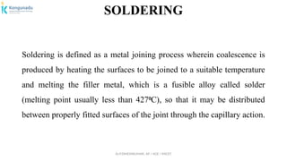 Dr.P.DINESHKUMAR, AP / AGE / KNCET
SOLDERING
Soldering is defined as a metal joining process wherein coalescence is
produced by heating the surfaces to be joined to a suitable temperature
and melting the filler metal, which is a fusible alloy called solder
(melting point usually less than 427 C), so that it may be distributed
⁰
between properly fitted surfaces of the joint through the capillary action.
 