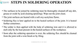 Dr.P.DINESHKUMAR, AP / AGE / KNCET
STEPS IN SOLDERING OPERATION
• The surfaces to be joined by soldering must be thoroughly cleaned off any dirt,
grease or oxide by acid cleaning (pickling). Wipe out the joint clean.
• The joint surfaces are heated with a soft oxy-acetylene flame.
• Soldering flux is later applied on to the heated surfaces of the joint. It is heated
further sometimes.
• The solder is then applied with the help of soldering iron and it is allowed to
melt only by the heat present in the heated surfaces of the workpiece.
• Soon after the soldering operation is over, the soldering flux should be cleaned
from the joint with a wire brush or by filing.
 