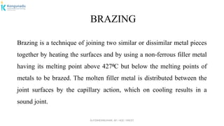 Dr.P.DINESHKUMAR, AP / AGE / KNCET
BRAZING
Brazing is a technique of joining two similar or dissimilar metal pieces
together by heating the surfaces and by using a non-ferrous filler metal
having its melting point above 427 C but below the melting points of
⁰
metals to be brazed. The molten filler metal is distributed between the
joint surfaces by the capillary action, which on cooling results in a
sound joint.
 