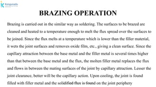 Dr.P.DINESHKUMAR, AP / AGE / KNCET
BRAZING OPERATION
Brazing is carried out in the similar way as soldering. The surfaces to be brazed are
cleaned and heated to a temperature enough to melt the flux spread over the surfaces to
be joined. Since the flux melts at a temperature which is lower than the filler material,
it wets the joint surfaces and removes oxide film, etc., giving a clean surface. Since the
capillary attraction between the base metal and the filler metal is several times higher
than that between the base metal and the flux, the molten filler metal replaces the flux
and flows in between the mating surfaces of the joint by capillary attraction. Lesser the
joint clearance, better will be the capillary action. Upon cooling, the joint is found
filled with filler metal and the solidified flux is found on the joint periphery
 