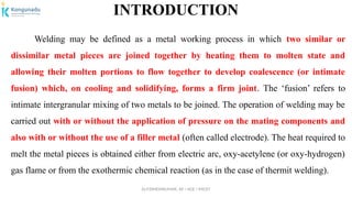 Dr.P.DINESHKUMAR, AP / AGE / KNCET
INTRODUCTION
Welding may be defined as a metal working process in which two similar or
dissimilar metal pieces are joined together by heating them to molten state and
allowing their molten portions to flow together to develop coalescence (or intimate
fusion) which, on cooling and solidifying, forms a firm joint. The ‘fusion’ refers to
intimate intergranular mixing of two metals to be joined. The operation of welding may be
carried out with or without the application of pressure on the mating components and
also with or without the use of a filler metal (often called electrode). The heat required to
melt the metal pieces is obtained either from electric arc, oxy-acetylene (or oxy-hydrogen)
gas flame or from the exothermic chemical reaction (as in the case of thermit welding).
 
