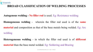 Dr.P.DINESHKUMAR, AP / AGE / KNCET
BROAD CLASSIFICATION OF WELDING PROCESSES
Autogenous welding - No filler rod is used. Eg: Resistance welding
Homogeneous welding - wherein the filler rod used is of the same
material and composition as that of the base metals being welded. Eg: Arc
welding
Heterogeneous welding - in which the filler rod used is of different
material than the base metal welded. Eg: Soldering and Brazing
 
