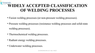 Dr.P.DINESHKUMAR, AP / AGE / KNCET
WIDELY ACCEPTED CLASSIFICATION
OF WELDING PROCESSES
• Fusion welding processes (or non-pressure welding processes).
• Pressure welding processes (resistance welding processes and solid-state
welding processes).
• Thermochemical welding processes.
• Radiant energy welding processes.
• Underwater welding processes.
 