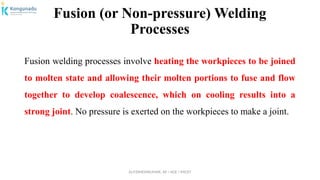 Dr.P.DINESHKUMAR, AP / AGE / KNCET
Fusion (or Non-pressure) Welding
Processes
Fusion welding processes involve heating the workpieces to be joined
to molten state and allowing their molten portions to fuse and flow
together to develop coalescence, which on cooling results into a
strong joint. No pressure is exerted on the workpieces to make a joint.
 