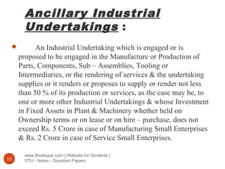 Ancillary Industrial
Undertakings :
www.Bookspar.com | Website for Students |
VTU - Notes - Question Papers10
 An Industrial Undertaking which is engaged or is
proposed to be engaged in the Manufacture or Production of
Parts, Components, Sub – Assemblies, Tooling or
Intermediaries, or the rendering of services & the undertaking
supplies or it renders or proposes to supply or render not less
than 50 % of its production or services, as the case may be, to
one or more other Industrial Undertakings & whose Investment
in Fixed Assets in Plant & Machinery whether held on
Ownership terms or on lease or on hire – purchase, does not
exceed Rs. 5 Crore in case of Manufacturing Small Enterprises
& Rs. 2 Crore in case of Service Small Enterprises.
 