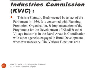 Khadi & Village
Industries Commission
(KVIC) :
www.Bookspar.com | Website for Students |
VTU - Notes - Question Papers101
 This is a Statutory Body created by an act of the
Parliament in 1956. It is concerned with Planning,
Promotion, Organization, & Implementation of the
Programme for the Development of Khadi & other
Village Industries in the Rural Areas in Coordination
with other agencies engaged in Rural Development
whenever necessary. The Various Functions are :
 