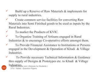 www.Bookspar.com | Website for Students |
VTU - Notes - Question Papers102
 Build up a Reserve of Raw Materials & implements for
supply to rural industries.
 Create common service facilities for converting Raw
Materials into Semi Finished goods to be used as inputs by the
Rural Industries.
 To market the Products of KVIC.
 To Organize Training of Artisans engaged in Rural
Industries & to encourage Co-operative efforts amongst them.
 To Provide Financial Assistance to Institutions or Persons
engaged in the Development & Operation of Khadi & Village
Industries.
 To Provide necessary Technical Information & Guidance
thro supply of Designs & Prototypes etc. to Khadi & Village
Industries.
 