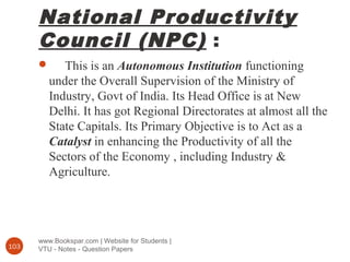 National Productivity
Council (NPC) :
www.Bookspar.com | Website for Students |
VTU - Notes - Question Papers103
 This is an Autonomous Institution functioning
under the Overall Supervision of the Ministry of
Industry, Govt of India. Its Head Office is at New
Delhi. It has got Regional Directorates at almost all the
State Capitals. Its Primary Objective is to Act as a
Catalyst in enhancing the Productivity of all the
Sectors of the Economy , including Industry &
Agriculture.
 