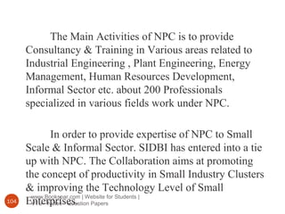 www.Bookspar.com | Website for Students |
VTU - Notes - Question Papers104
The Main Activities of NPC is to provide
Consultancy & Training in Various areas related to
Industrial Engineering , Plant Engineering, Energy
Management, Human Resources Development,
Informal Sector etc. about 200 Professionals
specialized in various fields work under NPC.
In order to provide expertise of NPC to Small
Scale & Informal Sector. SIDBI has entered into a tie
up with NPC. The Collaboration aims at promoting
the concept of productivity in Small Industry Clusters
& improving the Technology Level of Small
Enterprises.
 