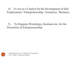 www.Bookspar.com | Website for Students |
VTU - Notes - Question Papers106
4) To Act as a Catalyst for the Development of Self
Employment / Entrepreneurship , Enterprise / Business.
5) To Organize Workshops, Seminars etc. for the
Promotion of Entrepreneurship.
 
