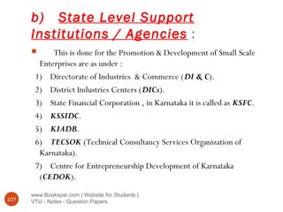b) State Level Support
Institutions / Agencies :
www.Bookspar.com | Website for Students |
VTU - Notes - Question Papers107
 This is done for the Promotion & Development of Small Scale
Enterprises are as under :
1) Directorate of Industries & Commerce (DI & C).
2) District Industries Centers (DICs).
3) State Financial Corporation , in Karnataka it is called as KSFC.
4) KSSIDC.
5) KIADB.
6) TECSOK (Technical Consultancy Services Organization of
Karnataka).
7) Centre for Entrepreneurship Development of Karnataka
(CEDOK).
 