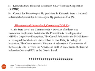 www.Bookspar.com | Website for Students |
VTU - Notes - Question Papers108
8) Karnataka State Industrial Investment & Development Corporation
(KSIIDC).
9) Council for Technological Up gradation. In Karnataka State it is named
as Karnataka Council for Technological Up gradation (KCTU).
Directorate of Industries & Commerce (DI & C) :
At the State Level, the Commissioner / Director of Industries &
Commerce implements Policies for the Promotion & Development of
MSME & Large Scale Enterprises. The Central Policies for the MSME Sector
serve as guidelines but each State evolves its own Policy & Package of
Incentives. The Commissioner / Director of Industries & Commerce in all
the States & UTs , oversee the Activities of Field Offices, that is, the District
Industries Centers (DICs) at the District Level.
**********************
 