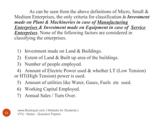www.Bookspar.com | Website for Students |
VTU - Notes - Question Papers11
As can be seen from the above definitions of Micro, Small &
Medium Enterprises, the only criteria for classification is Investment
made on Plant & Machineries in case of Manufacturing
Enterprises & Investment made on Equipment in case of Service
Enterprises. None of the following factors are considered in
classifying the enterprises.
1) Investment made on Land & Buildings.
2) Extent of Land & Built up area of the buildings.
3) Number of people employed.
4) Amount of Electric Power used & whether LT (Low Tension)
or HT(High Tension) power is used.
5) Amount of utilities like Water, Gases, Fuels etc used.
6) Working Capital Employed.
7) Annual Sales / Turn Over.
 