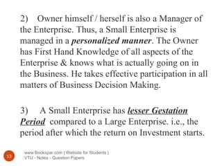 www.Bookspar.com | Website for Students |
VTU - Notes - Question Papers13
2) Owner himself / herself is also a Manager of
the Enterprise. Thus, a Small Enterprise is
managed in a personalized manner. The Owner
has First Hand Knowledge of all aspects of the
Enterprise & knows what is actually going on in
the Business. He takes effective participation in all
matters of Business Decision Making.
3) A Small Enterprise has lesser Gestation
Period compared to a Large Enterprise. i.e., the
period after which the return on Investment starts.
 