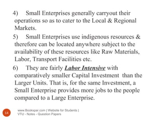 www.Bookspar.com | Website for Students |
VTU - Notes - Question Papers14
4) Small Enterprises generally carryout their
operations so as to cater to the Local & Regional
Markets.
5) Small Enterprises use indigenous resources &
therefore can be located anywhere subject to the
availability of these resources like Raw Materials,
Labor, Transport Facilities etc.
6) They are fairly Labor Intensive with
comparatively smaller Capital Investment than the
Larger Units. That is, for the same Investment, a
Small Enterprise provides more jobs to the people
compared to a Large Enterprise.
 