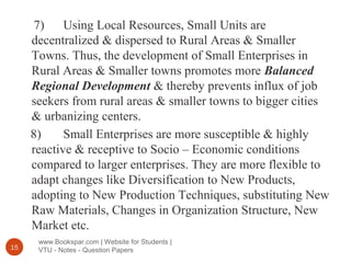 www.Bookspar.com | Website for Students |
VTU - Notes - Question Papers15
7) Using Local Resources, Small Units are
decentralized & dispersed to Rural Areas & Smaller
Towns. Thus, the development of Small Enterprises in
Rural Areas & Smaller towns promotes more Balanced
Regional Development & thereby prevents influx of job
seekers from rural areas & smaller towns to bigger cities
& urbanizing centers.
8) Small Enterprises are more susceptible & highly
reactive & receptive to Socio – Economic conditions
compared to larger enterprises. They are more flexible to
adapt changes like Diversification to New Products,
adopting to New Production Techniques, substituting New
Raw Materials, Changes in Organization Structure, New
Market etc.
 