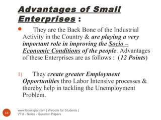 Advantages of Small
Enterprises :
www.Bookspar.com | Website for Students |
VTU - Notes - Question Papers16
 They are the Back Bone of the Industrial
Activity in the Country & are playing a very
important role in improving the Socio –
Economic Conditions of the people. Advantages
of these Enterprises are as follows : (12 Points)
1) They create greater Employment
Opportunities thro Labor Intensive processes &
thereby help in tackling the Unemployment
Problem.
 