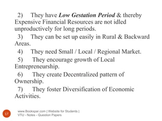www.Bookspar.com | Website for Students |
VTU - Notes - Question Papers17
2) They have Low Gestation Period & thereby
Expensive Financial Resources are not idled
unproductively for long periods.
3) They can be set up easily in Rural & Backward
Areas.
4) They need Small / Local / Regional Market.
5) They encourage growth of Local
Entrepreneurship.
6) They create Decentralized pattern of
Ownership.
7) They foster Diversification of Economic
Activities.
 