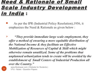 Need & Rationale of Small
Scale Industry Development
in India :
www.Bookspar.com | Website for Students |
VTU - Notes - Question Papers19
 As per the IPR (Industrial Policy Resolution),1956, it
emphasizes the Need & Rationale as given below :
 “They provide immediate large scale employment, they
offer a method of ensuring a more equitable distribution of
the National Income & they facilitate an Effective
Mobilization of Resources of Capital & Skill which might
otherwise remain unutilized. Some of the problems that
unplanned urbanization tends to create will be avoided by the
establishment of Small Centers of Industrial Production all
over the Country.”
 