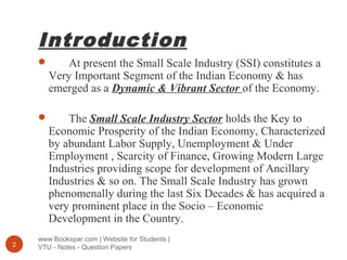 Introduction
www.Bookspar.com | Website for Students |
VTU - Notes - Question Papers2
 At present the Small Scale Industry (SSI) constitutes a
Very Important Segment of the Indian Economy & has
emerged as a Dynamic & Vibrant Sector of the Economy.
 The Small Scale Industry Sector holds the Key to
Economic Prosperity of the Indian Economy, Characterized
by abundant Labor Supply, Unemployment & Under
Employment , Scarcity of Finance, Growing Modern Large
Industries providing scope for development of Ancillary
Industries & so on. The Small Scale Industry has grown
phenomenally during the last Six Decades & has acquired a
very prominent place in the Socio – Economic
Development in the Country.
 