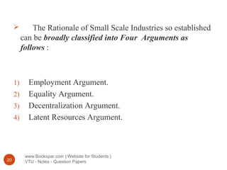 www.Bookspar.com | Website for Students |
VTU - Notes - Question Papers20
 The Rationale of Small Scale Industries so established
can be broadly classified into Four Arguments as
follows :
1) Employment Argument.
2) Equality Argument.
3) Decentralization Argument.
4) Latent Resources Argument.
 