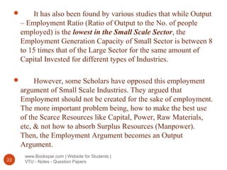 www.Bookspar.com | Website for Students |
VTU - Notes - Question Papers22
 It has also been found by various studies that while Output
– Employment Ratio (Ratio of Output to the No. of people
employed) is the lowest in the Small Scale Sector, the
Employment Generation Capacity of Small Sector is between 8
to 15 times that of the Large Sector for the same amount of
Capital Invested for different types of Industries.
 However, some Scholars have opposed this employment
argument of Small Scale Industries. They argued that
Employment should not be created for the sake of employment.
The more important problem being, how to make the best use
of the Scarce Resources like Capital, Power, Raw Materials,
etc, & not how to absorb Surplus Resources (Manpower).
Then, the Employment Argument becomes an Output
Argument.
 