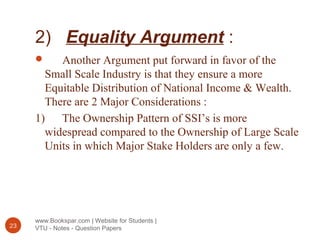 2) Equality Argument :
www.Bookspar.com | Website for Students |
VTU - Notes - Question Papers23
 Another Argument put forward in favor of the
Small Scale Industry is that they ensure a more
Equitable Distribution of National Income & Wealth.
There are 2 Major Considerations :
1) The Ownership Pattern of SSI’s is more
widespread compared to the Ownership of Large Scale
Units in which Major Stake Holders are only a few.
 