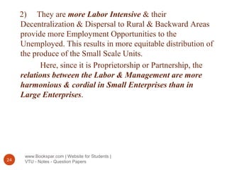 www.Bookspar.com | Website for Students |
VTU - Notes - Question Papers24
2) They are more Labor Intensive & their
Decentralization & Dispersal to Rural & Backward Areas
provide more Employment Opportunities to the
Unemployed. This results in more equitable distribution of
the produce of the Small Scale Units.
Here, since it is Proprietorship or Partnership, the
relations between the Labor & Management are more
harmonious & cordial in Small Enterprises than in
Large Enterprises.
 