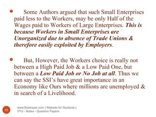 www.Bookspar.com | Website for Students |
VTU - Notes - Question Papers25
 Some Authors argued that such Small Enterprises
paid less to the Workers, may be only Half of the
Wages paid to Workers of Large Enterprises. This is
because Workers in Small Enterprises are
Unorganized due to absence of Trade Unions &
therefore easily exploited by Employers.
 But, However, the Workers choice is really not
between a High Paid Job & a Low Paid One, but
between a Low Paid Job or No Job at all. Thus we
can say the SSI’s have great importance in an
Economy like Ours where millions are unemployed &
in search of a Livelihood.
 