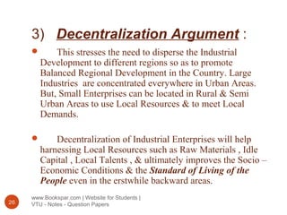 3) Decentralization Argument :
www.Bookspar.com | Website for Students |
VTU - Notes - Question Papers26
 This stresses the need to disperse the Industrial
Development to different regions so as to promote
Balanced Regional Development in the Country. Large
Industries are concentrated everywhere in Urban Areas.
But, Small Enterprises can be located in Rural & Semi
Urban Areas to use Local Resources & to meet Local
Demands.
 Decentralization of Industrial Enterprises will help
harnessing Local Resources such as Raw Materials , Idle
Capital , Local Talents , & ultimately improves the Socio –
Economic Conditions & the Standard of Living of the
People even in the erstwhile backward areas.
 