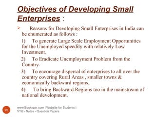 Objectives of Developing Small
Enterprises :
www.Bookspar.com | Website for Students |
VTU - Notes - Question Papers28
 Reasons for Developing Small Enterprises in India can
be enumerated as follows :
1) To generate Large Scale Employment Opportunities
for the Unemployed speedily with relatively Low
Investment.
2) To Eradicate Unemployment Problem from the
Country.
3) To encourage dispersal of enterprises to all over the
country covering Rural Areas , smaller towns &
economically backward regions.
4) To bring Backward Regions too in the mainstream of
national development.
 