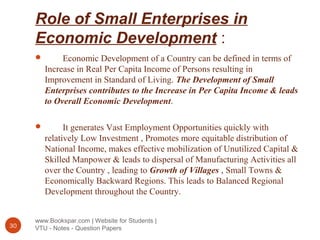 Role of Small Enterprises in
Economic Development :
www.Bookspar.com | Website for Students |
VTU - Notes - Question Papers30
 Economic Development of a Country can be defined in terms of
Increase in Real Per Capita Income of Persons resulting in
Improvement in Standard of Living. The Development of Small
Enterprises contributes to the Increase in Per Capita Income & leads
to Overall Economic Development.
 It generates Vast Employment Opportunities quickly with
relatively Low Investment , Promotes more equitable distribution of
National Income, makes effective mobilization of Unutilized Capital &
Skilled Manpower & leads to dispersal of Manufacturing Activities all
over the Country , leading to Growth of Villages , Small Towns &
Economically Backward Regions. This leads to Balanced Regional
Development throughout the Country.
 