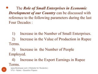 www.Bookspar.com | Website for Students |
VTU - Notes - Question Papers31
 The Role of Small Enterprises in Economic
Development of our Country can be discussed with
reference to the following parameters during the last
Four Decades :
1) Increase in the Number of Small Enterprises.
2) Increase in the Value of Production in Rupee
Terms.
3) Increase in the Number of People
Employed.
4) Increase in the Export Earnings in Rupee
Terms.
 